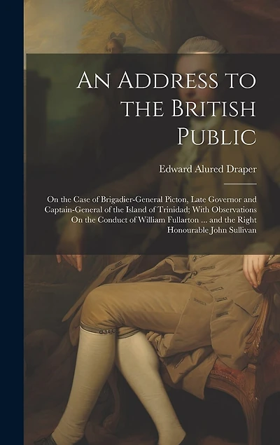 An Address to the British Public: On the Case of Brigadier-General Picton, Late Governor and Captain-General of the Island of Trinidad; With Observations On the Conduct of William Fullarton ... and the Right Honourable John Sullivan