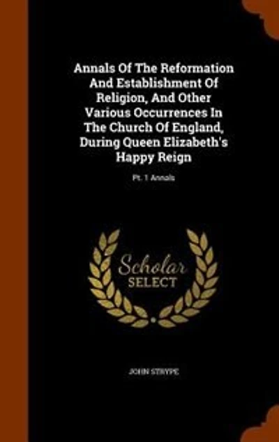 Annals Of The Reformation And Establishment Of Religion, And Other Various Occurrences In The Church Of England, During Queen Elizabeth's Happy Reign: Pt. 1 Annals