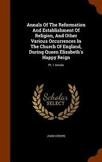 Annals Of The Reformation And Establishment Of Religion, And Other Various Occurrences In The Church Of England, During Queen Elizabeth's Happy Reign: Pt. 1 Annals