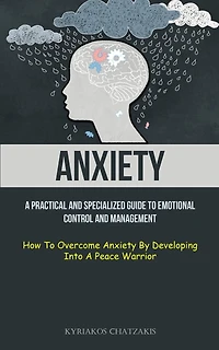 Anxiety: A Practical And Specialized Guide To Emotional Control And Management (How To Overcome Anxiety By Developing Into A Peace Warrior)