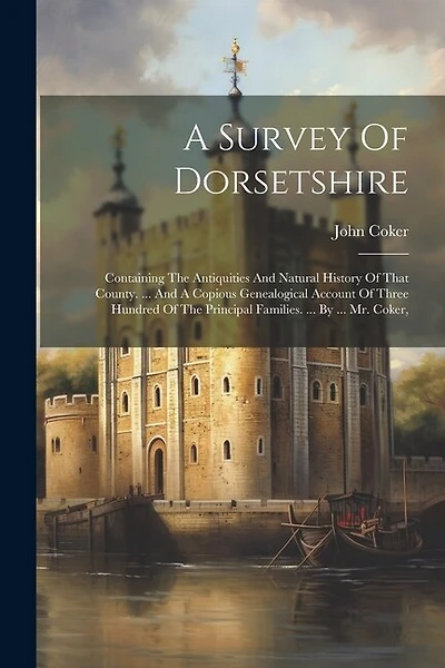 A Survey Of Dorsetshire: Containing The Antiquities And Natural History Of That County. ... And A Copious Genealogical Account Of Three Hundred Of The Principal Families. ... By ... Mr. Coker,