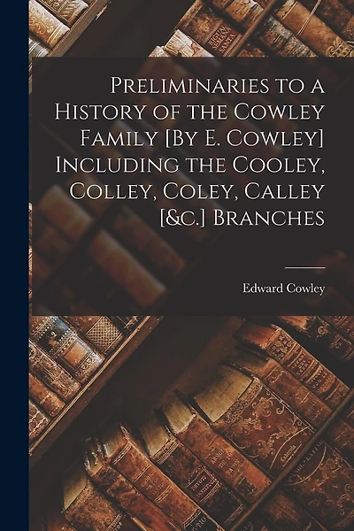 Preliminaries to a History of the Cowley Family [By E. Cowley] Including the Cooley, Colley, Coley, Calley [&c.] Branches