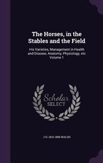 The Horses, in the Stables and the Field: His Varieties, Management in Health and Disease, Anatomy, Physiology, etc Volume 1