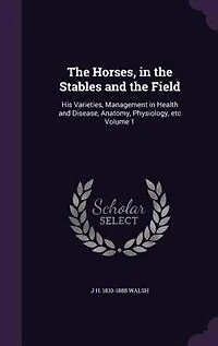 The Horses, in the Stables and the Field: His Varieties, Management in Health and Disease, Anatomy, Physiology, etc Volume 1