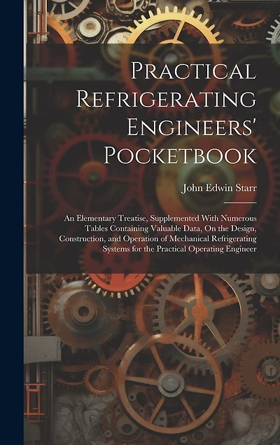 Practical Refrigerating Engineers' Pocketbook: An Elementary Treatise, Supplemented With Numerous Tables Containing Valuable Data, On the Design, Construction, and Operation of Mechanical Refrigerating Systems for the Practical Operating Engineer