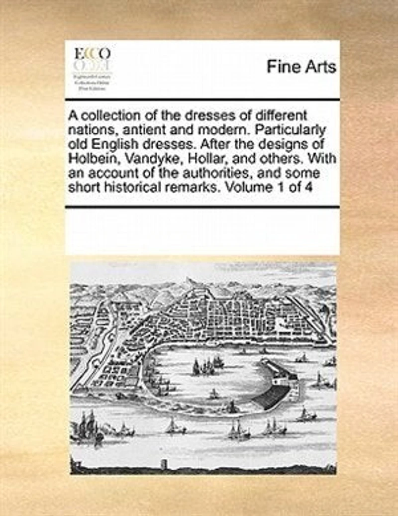 A Collection of the Dresses of Different Nations, Antient and Modern. Particularly old English Dresses. After the Designs of Holbein, Vandyke, Hollar, and Others. With an Account of the Authorities