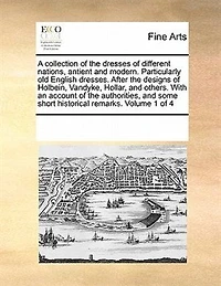 A Collection of the Dresses of Different Nations, Antient and Modern. Particularly old English Dresses. After the Designs of Holbein, Vandyke, Hollar, and Others. With an Account of the Authorities