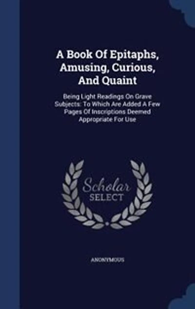 A Book Of Epitaphs, Amusing, Curious, And Quaint: Being Light Readings On Grave Subjects: To Which Are Added Few Pages Inscriptions Deemed Appro