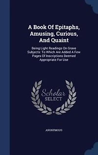 A Book Of Epitaphs, Amusing, Curious, And Quaint: Being Light Readings On Grave Subjects: To Which Are Added Few Pages Inscriptions Deemed Appro