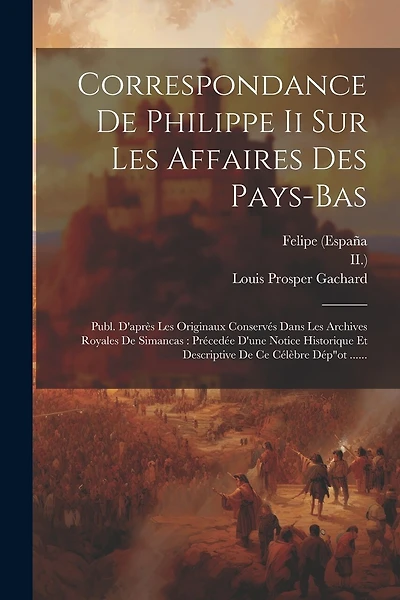 Correspondance De Philippe Ii Sur Les Affaires Des Pays-bas: Publ. D'après Les Originaux Conservés Dans Les Archives Royales De Simancas: Précedée D'une Notice Historique Et Descriptive De Ce Célèbre Dép"ot