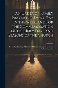 An Order of Family Prayer for Every Day in the Week, and for the Commemoration of the Holy Days and Seasons of the Church: Selected and Arranged From the Bible, the Liturgy, and Various Books of Devotion