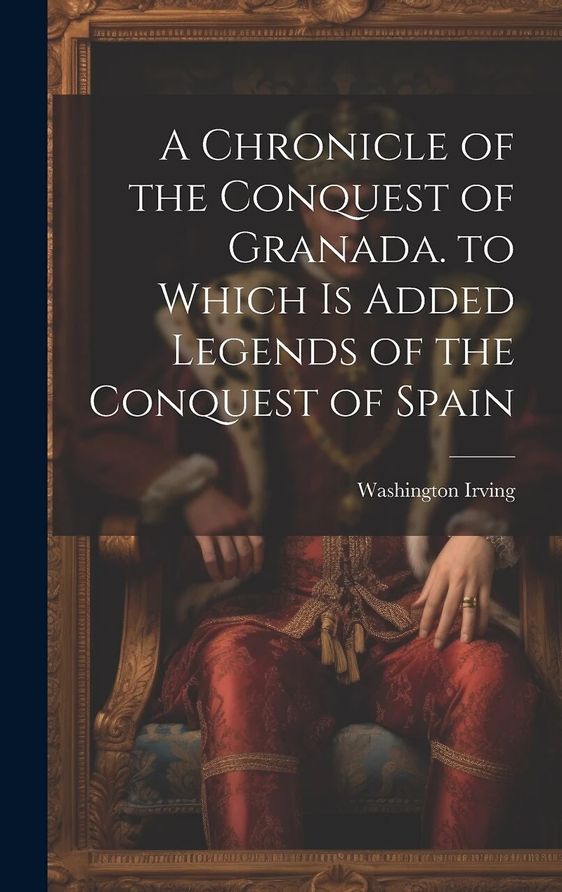 A Chronicle of the Conquest of Granada. to Which Is Added Legends of the Conquest of Spain