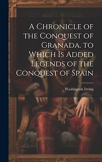 A Chronicle of the Conquest of Granada. to Which Is Added Legends of the Conquest of Spain
