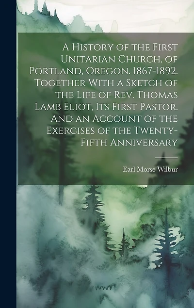 A History of the First Unitarian Church, of Portland, Oregon. 1867-1892. Together With a Sketch of the Life of Rev. Thomas Lamb Eliot, Its First Pastor. And an Account of the Exercises of the Twenty-fifth Anniversary