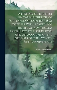 A History of the First Unitarian Church, of Portland, Oregon. 1867-1892. Together With a Sketch of the Life of Rev. Thomas Lamb Eliot, Its First Pastor. And an Account of the Exercises of the Twenty-fifth Anniversary