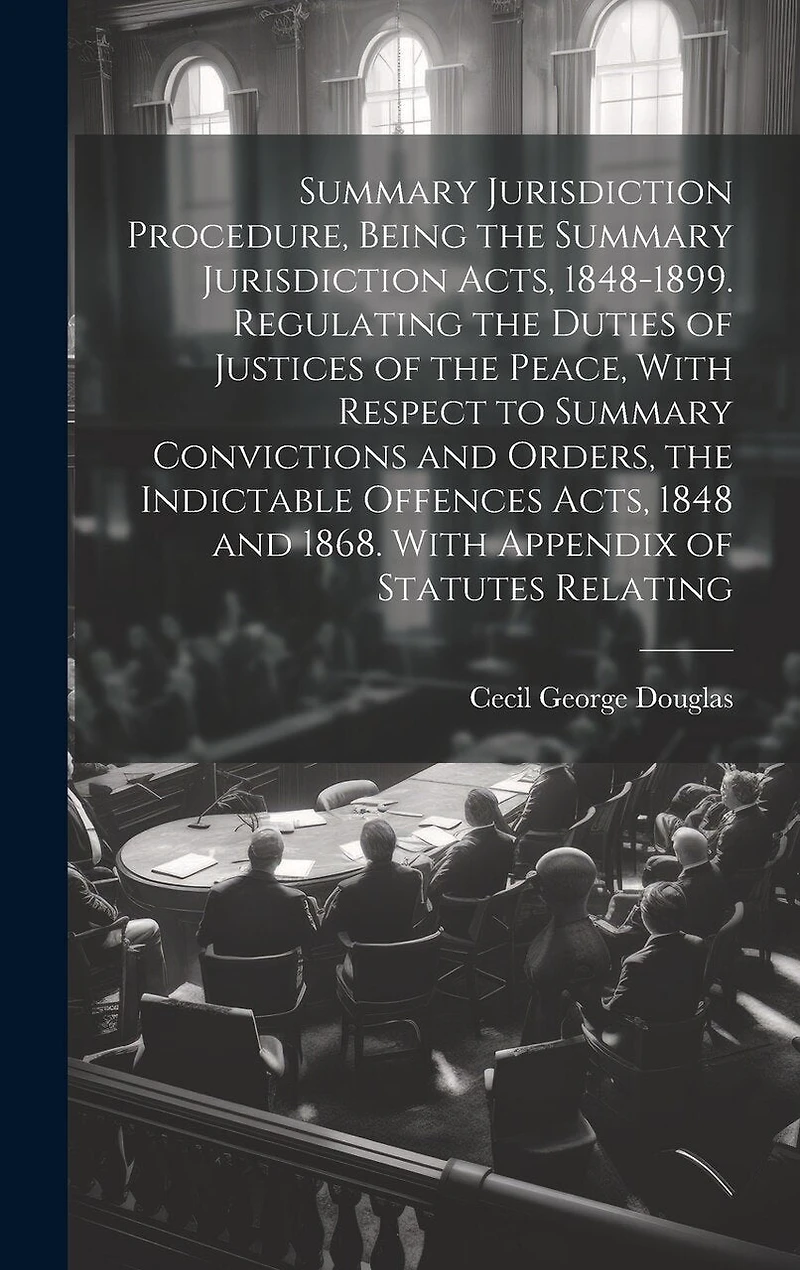 Summary Jurisdiction Procedure, Being the Summary Jurisdiction Acts, 1848-1899. Regulating the Duties of Justices of the Peace, With Respect to Summary Convictions and Orders, the Indictable Offences Acts