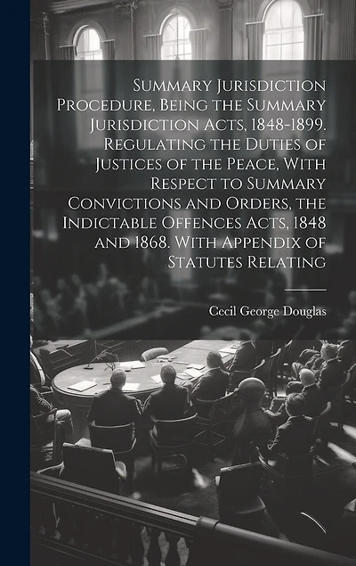 Summary Jurisdiction Procedure, Being the Summary Jurisdiction Acts, 1848-1899. Regulating the Duties of Justices of the Peace, With Respect to Summary Convictions and Orders, the Indictable Offences Acts