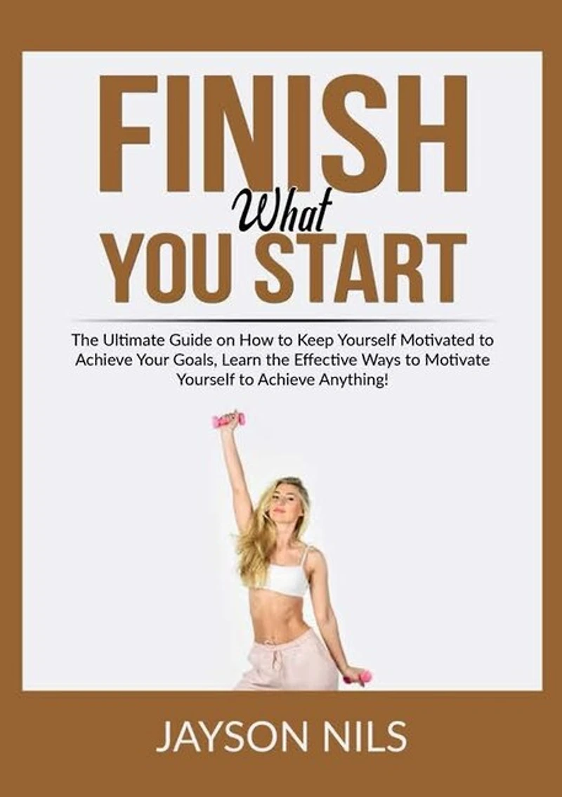 Finish What You Start: The Ultimate Guide on How to Keep Yourself Motivated to Achieve Your Goals, Learn the Effective Ways to Motivate Yourself to Achieve Anything!