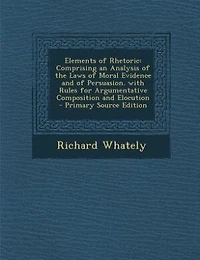 Elements of Rhetoric: Comprising an Analysis of the Laws of Moral Evidence and of Persuasion. with Rules for Argumentativ