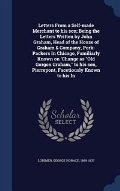 Letters From a Self-made Merchant to his son; Being the Written by John Graham, Head of House Graham & Company, Pork-Packers Chicago, Familiarly Known on 'Change as "Old Gorgon Graham," son, Pierrepont, Facetiously
