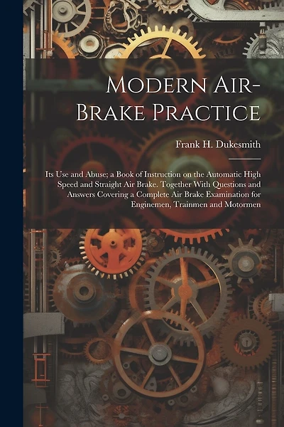 Modern Air-brake Practice: Its Use and Abuse; a Book of Instruction on the Automatic High Speed and Straight Air Brake. Together With Questions and Answers Covering a Complete Air Brake Examination for Enginemen, Trainmen and Motormen