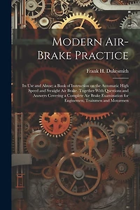 Modern Air-brake Practice: Its Use and Abuse; a Book of Instruction on the Automatic High Speed and Straight Air Brake. Together With Questions and Answers Covering a Complete Air Brake Examination for Enginemen, Trainmen and Motormen