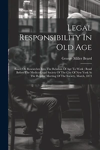 Legal Responsibility In Old Age: Based On Researches Into The Relation Of Age To Work: Read Before The Medico-legal Society Of The City Of New York At The Regular Meeting Of The Society, March, 1873