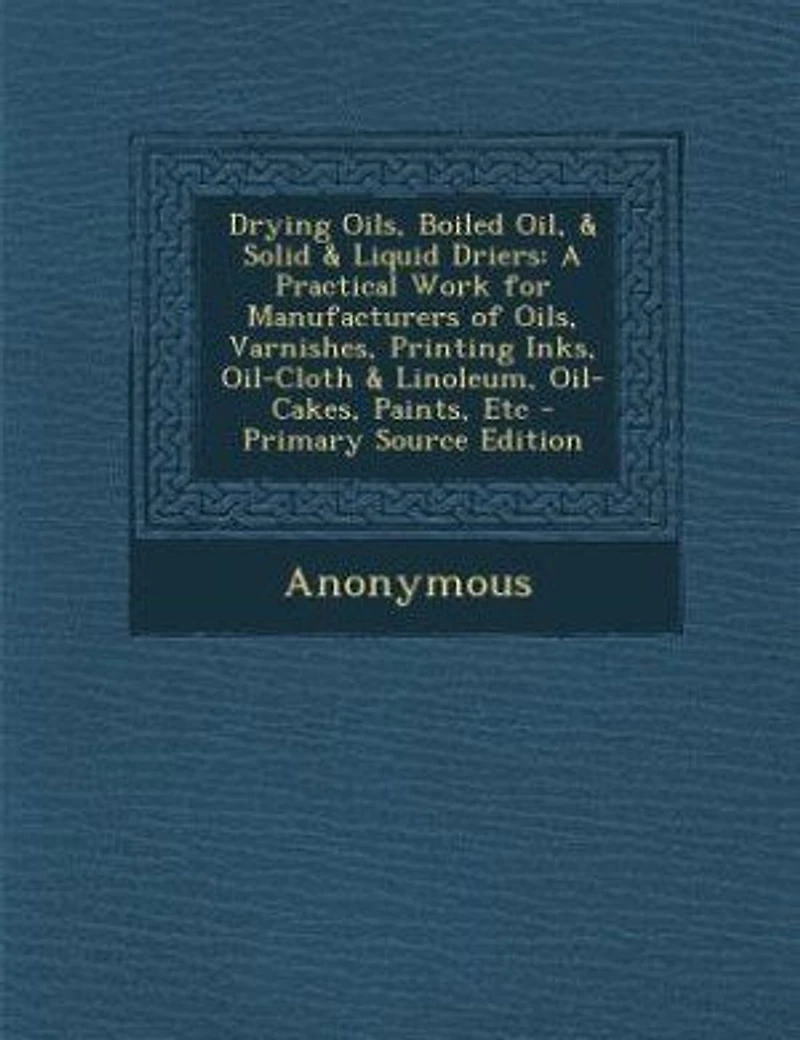 Drying Oils, Boiled Oil, & Solid & Liquid Driers: A Practical Work for Manufacturers of Oils, Varnishes, Printing Inks, Oil-Cloth & Linoleum, Oil-Cak