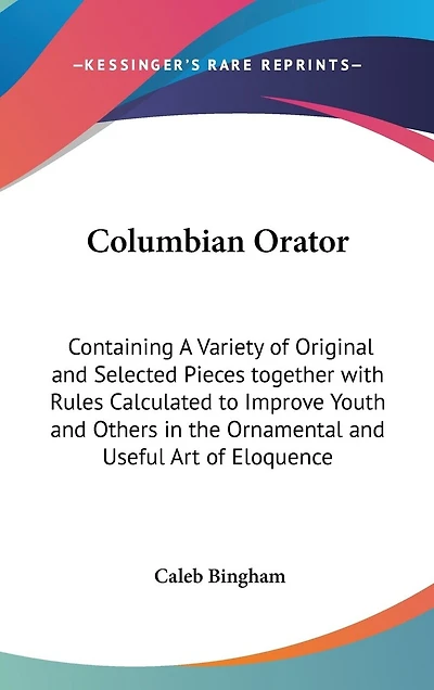 Columbian Orator: Containing A Variety of Original and Selected Pieces together with Rules Calculated to Improve Youth and Others in the Ornamental and Useful Art of Eloquence