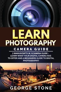 Learn Photography: Camera Guide -2 Manuscripts in 1(Camera Guide: Learn What your Digital Camera has to Offer and A Beginners Guide to Digital Photography)