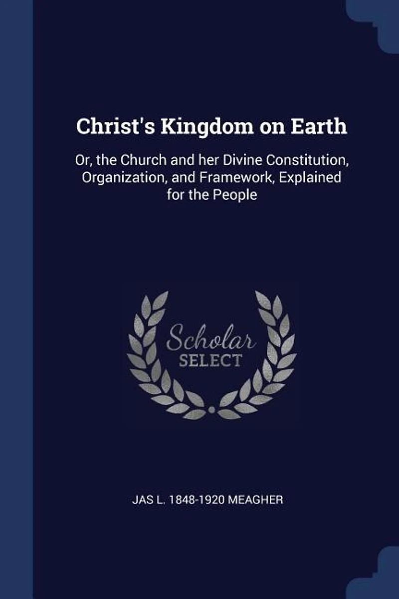 Christ's Kingdom on Earth: Or, the Church and her Divine Constitution, Organization, and Framework, Explained for the People