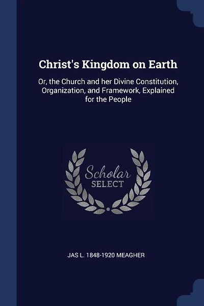 Christ's Kingdom on Earth: Or, the Church and her Divine Constitution, Organization, and Framework, Explained for the People
