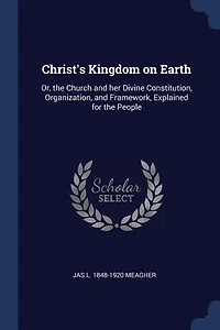 Christ's Kingdom on Earth: Or, the Church and her Divine Constitution, Organization, and Framework, Explained for the People