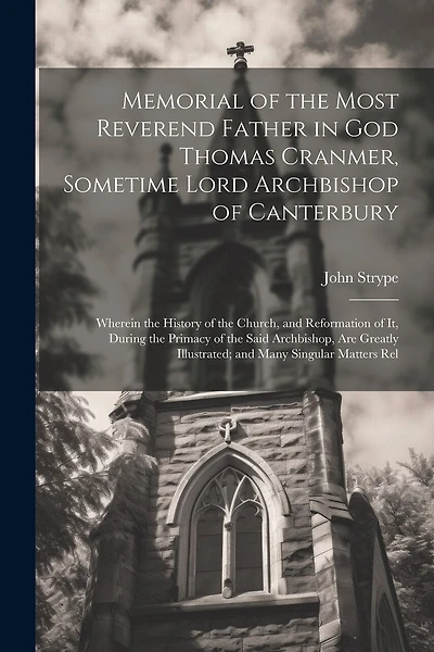 Memorial of the Most Reverend Father in God Thomas Cranmer, Sometime Lord Archbishop of Canterbury: Wherein the History of the Church, and Reformation of It, During the Primacy of the Said Archbishop