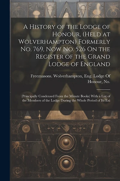 A History of the Lodge of Honour, (Held at Wolverhampton) Formerly No. 769, Now No. 526 On the Register of the Grand Lodge of England: (Principally Condensed From the Minute Books) With a List of the Members of the Lodge During the Whole Period of Its Exi