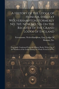 A History of the Lodge of Honour, (Held at Wolverhampton) Formerly No. 769, Now No. 526 On the Register of the Grand Lodge of England: (Principally Condensed From the Minute Books) With a List of the Members of the Lodge During the Whole Period of Its Exi