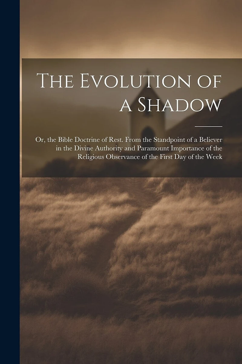The Evolution of a Shadow: Or, the Bible Doctrine of Rest. From the Standpoint of a Believer in the Divine Authority and Paramount Importance of the Religious Observance of the First Day of the Week