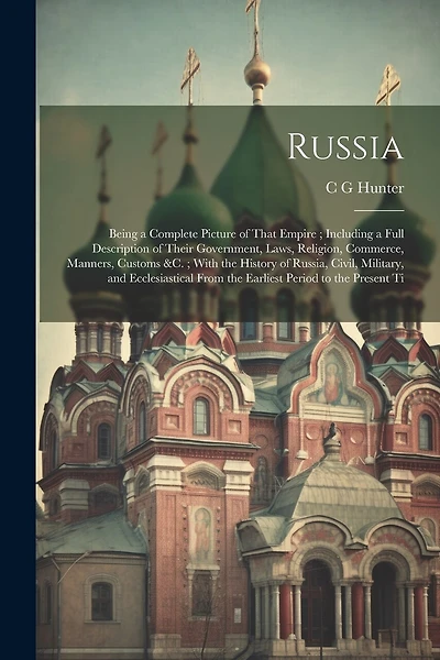 Russia: Being a Complete Picture of That Empire; Including a Full Description of Their Government, Laws, Religion, Commerce, Manners, Customs &c.; With the History of Russia, Civil, Military, and Ecclesiastical From the Earliest Period to the Present Ti