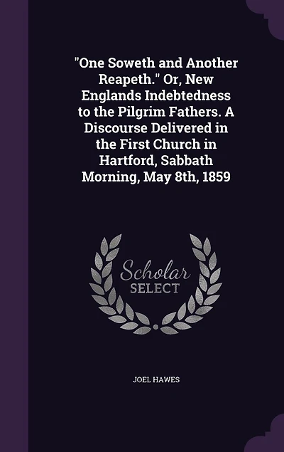 "One Soweth and Another Reapeth." Or, New Englands Indebtedness to the Pilgrim Fathers. A Discourse Delivered in the First Church in Hartford, Sabbath Morning, May 8th, 1859