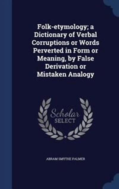 Folk-etymology; a Dictionary of Verbal Corruptions or Words Perverted Form Meaning, by False Derivation Mistaken Analogy