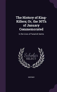 the History of King-Killers; Or, 30Th January Commemorated: Lives Fanatick Saints