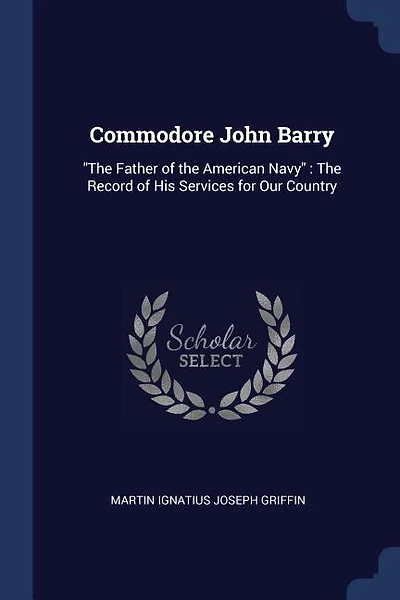 Commodore John Barry: The Father of the American Navy : The Record of His Services for Our Country