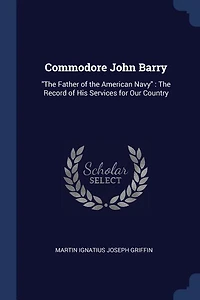 Commodore John Barry: The Father of the American Navy : The Record of His Services for Our Country