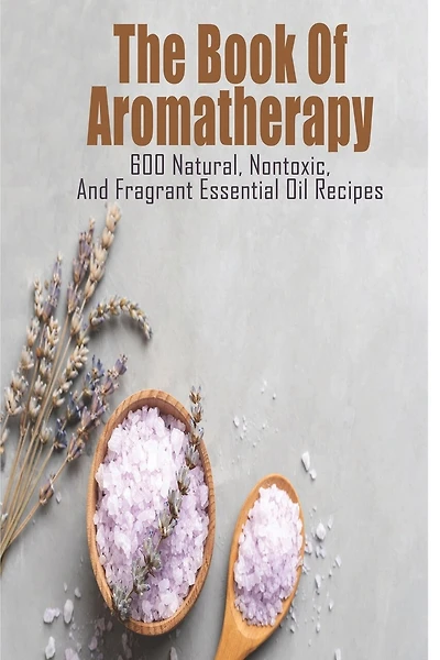 The Book Of Aromatherapy_ 600 Natural, Nontoxic, And Fragrant Essential Oil Recipes: Essential Oil Recipes