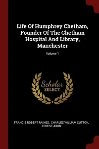 Life Of Humphrey Chetham, Founder The Chetham Hospital And Library, Manchester; Volume 1