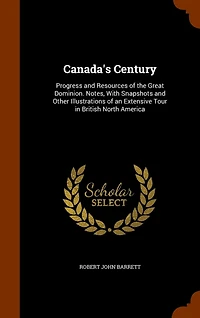 Canada's Century: Progress and Resources of the Great Dominion. Notes, With Snapshots Other Illustrations an Extensive Tour British North America