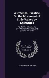 A Practical Treatise On the Movement of Slide Valves by Eccentrics: For Use Engineers, Draughtsmen, Machinists, and Students General