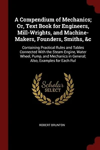 A Compendium of Mechanics; Or, Text Book for Engineers, Mill-Wrights, and Machine-Makers, Founders, Smiths, &c: Containing Practical Rules and Tables Connected With the Steam Engine, Water Wheel, Pump, and Mecha