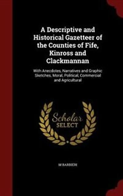A Descriptive and Historical Gazetteer of the Counties Fife, Kinross Clackmannan: With Anecdotes, Narratives Graphic Sketches, Moral, Political, Commercial Agricultural