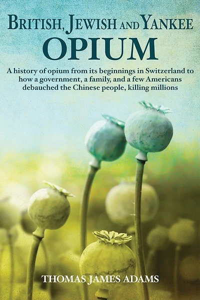 British, Jewish, and Yankee Opium: A History of Opium from its Beginnings in Switzerland to How a Government, a Family, and a Few Americans Debauched the Chinese People, Killing Millions